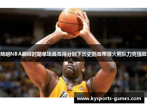 姚明NBA巅峰时期单场最高得分创下历史新高带领火箭队力克强敌