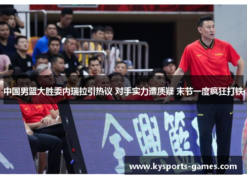 中国男篮大胜委内瑞拉引热议 对手实力遭质疑 末节一度疯狂打铁