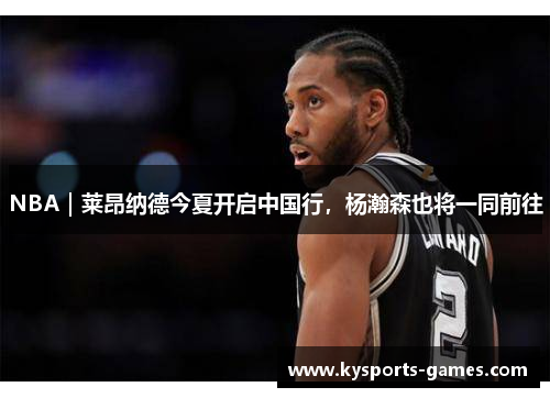 NBA｜莱昂纳德今夏开启中国行，杨瀚森也将一同前往