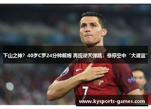下山之神？40岁C罗24分钟戴帽 再现逆天弹跳：悬停空中“大灌篮”